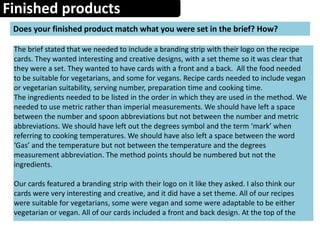 Finished products
Does your finished product match what you were set in the brief? How?
The brief stated that we needed to include a branding strip with their logo on the recipe
cards. They wanted interesting and creative designs, with a set theme so it was clear that
they were a set. They wanted to have cards with a front and a back. All the food needed
to be suitable for vegetarians, and some for vegans. Recipe cards needed to include vegan
or vegetarian suitability, serving number, preparation time and cooking time.
The ingredients needed to be listed in the order in which they are used in the method. We
needed to use metric rather than imperial measurements. We should have left a space
between the number and spoon abbreviations but not between the number and metric
abbreviations. We should have left out the degrees symbol and the term ‘mark’ when
referring to cooking temperatures. We should have also left a space between the word
‘Gas’ and the temperature but not between the temperature and the degrees
measurement abbreviation. The method points should be numbered but not the
ingredients.
Our cards featured a branding strip with their logo on it like they asked. I also think our
cards were very interesting and creative, and it did have a set theme. All of our recipes
were suitable for vegetarians, some were vegan and some were adaptable to be either
vegetarian or vegan. All of our cards included a front and back design. At the top of the
 