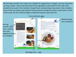 We did state weather the recipe was suitable for vegetarians or vegans, and we stated the
serving number. I think that almost all of the ingredients were listed in the order they
needed to be used in the method, though there could perhaps have been a few mistakes.
Some of the we made used imperial measurements though the others used metric. Some
of the cards has the method stages numbered however some did not.
Branding strip + logo
Serving
number, prep
time, cooking
time and
vegetarian/veg
an suitability
Method steps
are numbered
Front and back page
 