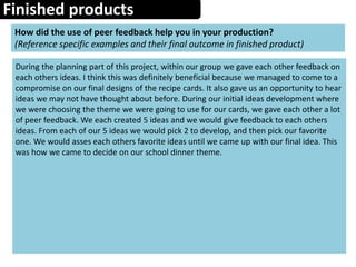 Finished products
How did the use of peer feedback help you in your production?
(Reference specific examples and their final outcome in finished product)
During the planning part of this project, within our group we gave each other feedback on
each others ideas. I think this was definitely beneficial because we managed to come to a
compromise on our final designs of the recipe cards. It also gave us an opportunity to hear
ideas we may not have thought about before. During our initial ideas development where
we were choosing the theme we were going to use for our cards, we gave each other a lot
of peer feedback. We each created 5 ideas and we would give feedback to each others
ideas. From each of our 5 ideas we would pick 2 to develop, and then pick our favorite
one. We would asses each others favorite ideas until we came up with our final idea. This
was how we came to decide on our school dinner theme.
 