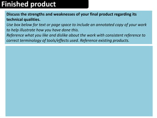 Finished product
Discuss the strengths and weaknesses of your final product regarding its
technical qualities.
Use box below for text or page space to include an annotated copy of your work
to help illustrate how you have done this.
Reference what you like and dislike about the work with consistent reference to
correct terminology of tools/effects used. Reference existing products.
 