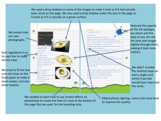 We needed to learn how to use certain effects on
phototshop to create the look of a tare at the bottom of
the page that we used for the branding strip.
We used a drop shadow on some of the images to make it look as if it had actually
been stuck on the page. We also used a drop shadow under the tare in the page so
it looks as if it is actually on a green surface.
Reduced the opacity
of the ink splodges,
tea-stains and the
tape so you can see
the lines and images
slightly through them,
making it look more
realistic.
We mostly took
our own
photographs.
Edited photos lighting, colour and noise level
to improve the quality.
We didn’t number
the method steps on
every single card
which if we had
would have improved
the cards.
Each ingredient is on
its own line to make
the list clear.
We tried to fit the text
onto the lines on the
lined paper to make it
seem neater, and also
more realistic.
 