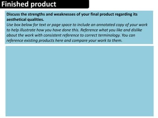 Finished product
Discuss the strengths and weaknesses of your final product regarding its
aesthetical qualities.
Use box below for text or page space to include an annotated copy of your work
to help illustrate how you have done this. Reference what you like and dislike
about the work with consistent reference to correct terminology. You can
reference existing products here and compare your work to them.
 