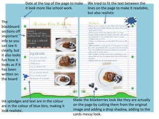 Made the blueberries look like they are actually
on the page by cutting them from the original
image and adding a drop shadow, adding to the
cards messy look.
Date at the top of the page to make
it look more like school work.
We tried to fit the text between the
lines on the page to make it readable,
but also realistic
The
blackboard
sections off
important
info so you
can see it
clearly, but
it also looks
fun how it
looks as if it
has been
written on
the board
Ink splodges and text are in the colour
are in the colour of blue biro, making it
look realistic.
 