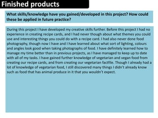 Finished products
What skills/knowledge have you gained/developed in this project? How could
these be applied in future practice?
During this project I have developed my creative skills further. Before this project I had no
experience in creating recipe cards, and I had never though about what themes you could
use and interesting things you could do with a recipe card. I had also never done food
photography, though now I have and I have learned about what sort of lighting, colours
and angles look good when taking photographs of food. I have definitely learned how to
manage my time better than in previous projects, as I have managed to keep up to date
with all of my tasks. I have gained further knowledge of vegetarian and vegan food from
creating our recipe cards, and from creating our vegetarian factfile. Though I already had a
lot of knowledge of vegetarian food, I still discovered many things I didn’t already know
such as food that has animal produce in it that you wouldn’t expect.
 