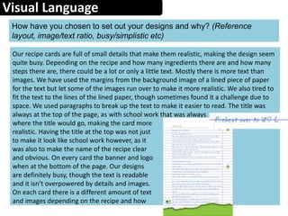 Visual Language
How have you chosen to set out your designs and why? (Reference
layout, image/text ratio, busy/simplistic etc)
Our recipe cards are full of small details that make them realistic, making the design seem
quite busy. Depending on the recipe and how many ingredients there are and how many
steps there are, there could be a lot or only a little text. Mostly there is more text than
images. We have used the margins from the background image of a lined piece of paper
for the text but let some of the images run over to make it more realistic. We also tired to
fit the text to the lines of the lined paper, though sometimes found it a challenge due to
space. We used paragraphs to break up the text to make it easier to read. The title was
always at the top of the page, as with school work that was always
where the title would go, making the card more
realistic. Having the title at the top was not just
to make it look like school work however, as it
was also to make the name of the recipe clear
and obvious. On every card the banner and logo
when at the bottom of the page. Our designs
are definitely busy, though the text is readable
and it isn’t overpowered by details and images.
On each card there is a different amount of text
and images depending on the recipe and how
 