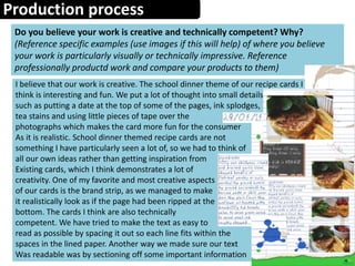 Production process
Do you believe your work is creative and technically competent? Why?
(Reference specific examples (use images if this will help) of where you believe
your work is particularly visually or technically impressive. Reference
professionally productd work and compare your products to them)
I believe that our work is creative. The school dinner theme of our recipe cards I
think is interesting and fun. We put a lot of thought into small details
such as putting a date at the top of some of the pages, ink splodges,
tea stains and using little pieces of tape over the
photographs which makes the card more fun for the consumer
As it is realistic. School dinner themed recipe cards are not
something I have particularly seen a lot of, so we had to think of
all our own ideas rather than getting inspiration from
Existing cards, which I think demonstrates a lot of
creativity. One of my favorite and most creative aspects
of our cards is the brand strip, as we managed to make
it realistically look as if the page had been ripped at the
bottom. The cards I think are also technically
competent. We have tried to make the text as easy to
read as possible by spacing it out so each line fits within the
spaces in the lined paper. Another way we made sure our text
Was readable was by sectioning off some important information
 