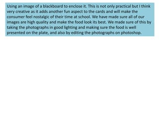 Using an image of a blackboard to enclose it. This is not only practical but I think
very creative as it adds another fun aspect to the cards and will make the
consumer feel nostalgic of their time at school. We have made sure all of our
images are high quality and make the food look its best. We made sure of this by
taking the photographs in good lighting and making sure the food is well
presented on the plate, and also by editing the photographs on photoshop.
 