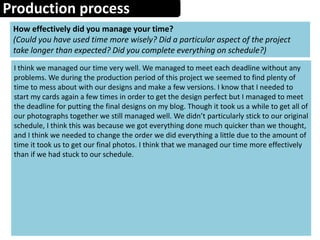 Production process
How effectively did you manage your time?
(Could you have used time more wisely? Did a particular aspect of the project
take longer than expected? Did you complete everything on schedule?)
I think we managed our time very well. We managed to meet each deadline without any
problems. We during the production period of this project we seemed to find plenty of
time to mess about with our designs and make a few versions. I know that I needed to
start my cards again a few times in order to get the design perfect but I managed to meet
the deadline for putting the final designs on my blog. Though it took us a while to get all of
our photographs together we still managed well. We didn’t particularly stick to our original
schedule, I think this was because we got everything done much quicker than we thought,
and I think we needed to change the order we did everything a little due to the amount of
time it took us to get our final photos. I think that we managed our time more effectively
than if we had stuck to our schedule.
 