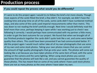Production process
If you could repeat the process what would you do differently?
If I were to do this project again I would try to follow the brief a lot more closely. Though
most aspects of the cards fitted the brief, a few didn’t. For example, we didn’t have the
cooking time and prep time on all of the cards, some cards didn’t have numbered method
steps, and also some of the cards used imperial measurements rather than metric. This
was down to not reading the brief carefully enough. Next time I would definitely read the
brief more than once, perhaps keeping it open while I was working just to check I was
following it correctly. I would perhaps have communicated with my partner a little more,
in order to get the best outcome for our project. We found that when we brought all of
our finished products together the cards didn’t quite look like a set, and some were better
quality than others. This could have been prevented if we had communicated better. If I
did the project again I would much rather take all of my own photographs that use some
of my own and some stock photos. Taking your own photos means that you can control
the amount of high quality photographs that go onto your cards. The photos will come out
looking like a set because you have taken photos of the same item of food, with the same
setting on the camera and the same lighting. When using stock photos you cannot
guarantee that the photos will look like a set, and you cannot guarantee the quality of
those photos. This has meant that on some of my cards where I have used stock photos
there are not as many photos as the ones where I have taken my own.
 