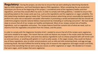 Regulatory: During the project, we also has to ensure that we were abiding by Advertising Standards
Agency (ASA) regulations, and Food Standards Agency (FSA) regulations. When completing the pre-production
techniques pro-forma at the beginning of this project, I considered some of the regulatory bodies and their
regulations, and how they would affect my work. In order to comply with ASA guidelines, I needed to ensure that
everything stated on the recipe cards was true, such as the ingredients and the vegetarian or vegan suitability. The
ASA (advertising standards agency) states that “Commercial product advertising cannot reasonably be expected to
perform the same role as education and public information in promoting a varied and balanced diet but should not
undermine progress towards national dietary improvement by misleading or confusing consumers”. We have taken
steps to ensure that all of our recipes are healthy and balanced. Most of our recipes contain lots of healthy
ingredients, such as vegetables and pulses. The recipes feature food that contains lots of what we need, such as
vitamins from the vegetables and protein from the cheese, and the pulses.
In order to comply with the Vegetarian Societies brief, I needed to ensure that all of the recipes were vegetarian,
and some needed to be vegan. This meant that we could not feature any recipes in the recipe cards that featured
ingredients such as meat and fish, and some less obvious ingredients such as cheese prepared with calf rennet such
as some parmesan, or anything with gelatin in it such as jelly sweats. In the vegan recipes, they could not feature
any of these ingredients, plus no other animal products such as milk and milk containing foods, and egg and egg
containing foods. We have fulfilled the brief by doing a bit of research into vegetarian and vegan recipes and foods,
to ensure that everything that we were using was classes as either vegetarian or vegan. We decided on 4 recipes
that were vegan, and 4 recipes that were vegetarian.
 