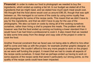 Financial: In order to make our food to photograph we needed to buy the
ingredients, which ended up costing a fair bit. In our budget we stated all of the
ingredients that we might need, and we stated how much each meal would cost.
We thought that the food alone would cost us around £96.35, though that was split
between us. We managed to cut some of the costs by using some royalty free
stock photographs for some of the recipe cards. This meant that we didn’t have to
pay for the ingredients, and that we didn’t have to pay for the use of the
photographs. We also cut back on costs by doing all of the cooking ourselves
ourselves, rather than hiring a chef to prepare the meals. The problem with this
however was that the food ended up coming out looking a lower standard than it
would have if we had hired a professional to cook it. It also meant that we needed
to take some time away from the design and copy side of the project in order to
cook the food.
Another financial constraint that we faced was not being able to afford to hire other
staff to come and help us with the project, for example another graphic designer, or
a photographer. We couldn’t afford to hire any more people to work on the project
as we were self funding the project. It meant that we had to create all aspects of
the recipe cards ourselves. It mean that we perhaps ended up having to work on
some aspects of the recipe cards that weren’t particularly our strong points, so the
quality of the recipe cards could have been impacted.
 