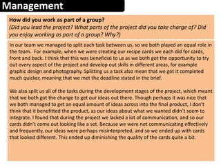 Management
How did you work as part of a group?
(Did you lead the project? What parts of the project did you take charge of? Did
you enjoy working as part of a group? Why?)
In our team we managed to split each task between us, so we both played an equal role in
the team. For example, when we were creating our recipe cards we each did for cards,
front and back. I think that this was beneficial to us as we both got the opportunity to try
out every aspect of the project and develop out skills in different areas, for example
graphic design and photography. Splitting us a task also mean that we got it completed
much quicker, meaning that we met the deadline stated in the brief.
We also split us all of the tasks during the development stages of the project, which meant
that we both got the change to get our ideas out there. Though perhaps it was nice that
we both managed to get an equal amount of ideas across into the final product, I don’t
think that it benefitted the product, as our ideas about what we wanted didn’t seem to
integrate. I found that during the project we lacked a lot of communication, and so our
cards didn’t come out looking like a set. Because we were not communicating effectively
and frequently, our ideas were perhaps misinterpreted, and so we ended up with cards
that looked different. This ended up diminishing the quality of the cards quite a bit.
 