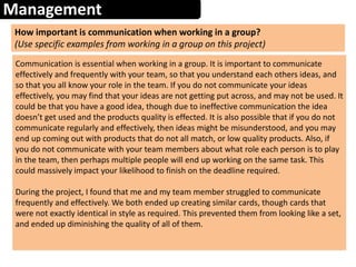 Management
How important is communication when working in a group?
(Use specific examples from working in a group on this project)
Communication is essential when working in a group. It is important to communicate
effectively and frequently with your team, so that you understand each others ideas, and
so that you all know your role in the team. If you do not communicate your ideas
effectively, you may find that your ideas are not getting put across, and may not be used. It
could be that you have a good idea, though due to ineffective communication the idea
doesn’t get used and the products quality is effected. It is also possible that if you do not
communicate regularly and effectively, then ideas might be misunderstood, and you may
end up coming out with products that do not all match, or low quality products. Also, if
you do not communicate with your team members about what role each person is to play
in the team, then perhaps multiple people will end up working on the same task. This
could massively impact your likelihood to finish on the deadline required.
During the project, I found that me and my team member struggled to communicate
frequently and effectively. We both ended up creating similar cards, though cards that
were not exactly identical in style as required. This prevented them from looking like a set,
and ended up diminishing the quality of all of them.
 