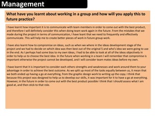 Management
What have you learnt about working in a group and how will you apply this to
future practice?
I have learnt how important it is to communicate with team members in order to come out with the best product,
and therefore I will definitely consider this when doing team work again in the future. From the mistakes that we
made during the project in terms of communication, I have leant that we need to frequently and effectively
communicate. This will help me to create better pieces of work in future group work.
I have also learnt how to compromise on ideas, such as when we where in the ideas development stage of the
project and we had to decide on which idea was then best out of the original 5 and who’s idea we were going to use
in the end. As I perhaps had some bias to my own ideas, I had to be able to look at all of the ideas objectively in
order to help us to choose the best idea. In the future when working in a team I will remember that compromise is
important otherwise the project cannot be developed, and I will consider team mates ideas before my own.
I have learnt that it is important to consider each others strengths and weaknesses and work around them to your
advantage in order to achieve the best outcome. As we split up most of the tasks equally between us, it mean that
we both ended up having a go at everything, from the graphic design work to writing up the copy. I think that
because this project was designed to help us to develop our skills, it was important for it to have a go at everything.
However, in the future in order to come out with the best product possible I think that I should assess what I am
good at, and then stick to that role.
 