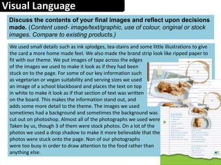 Visual Language
Discuss the contents of your final images and reflect upon decisions
made. (Content used- image/text/graphic, use of colour, original or stock
images. Compare to existing products.)
We used small details such as ink splodges, tea-stains and some little illustrations to give
the card a more home made feel. We also made the brand strip look like ripped paper to
fit with our theme. We put images of tape across the edges
of the images we used to make it look as if they had been
stuck on to the page. For some of our key information such
as vegetarian or vegan suitability and serving sizes we used
an image of a school blackboard and places the text on top
in white to make it look as if that section of text was written
on the board. This makes the information stand out, and
adds some more detail to the theme. The images we used
sometimes had a background and sometimes the background was
cut out on photoshop. Almost all of the photographs we used were
Taken by us, though 3 of them were stock photos. On a lot of the
photos we used a drop shadow to make it more believable that the
photos were stuck onto the page. Non of our photographs
were too busy in order to draw attention to the food rather than
anything else.
 