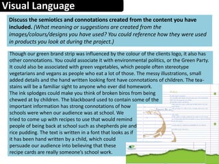 Visual Language
Discuss the semiotics and connotations created from the content you have
included. (What meaning or suggestions are created from the
images/colours/designs you have used? You could reference how they were used
in products you look at during the project.)
Though our green brand strip was influenced by the colour of the clients logo, it also has
other connotations. You could associate it with environmental politics, or the Green Party.
It could also be associated with green vegetables, which people often stereotype
vegetarians and vegans as people who eat a lot of those. The messy illustrations, small
added details and the hand written looking font have connotations of children. The tea-
stains will be a familiar sight to anyone who ever did homework.
The ink splodges could make you think of broken biros from being
chewed at by children. The blackboard used to contain some of the
important information has strong connotations of how
schools were when our audience was at school. We
tried to come up with recipes to use that would remind
people of being back at school such as shepherds pie and
rice pudding. The text is written in a font that looks as if
it has been hand written by a child, which could
persuade our audience into believing that these
recipe cards are really someone’s school work.
 