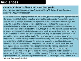 Audiences
Create an audience profile of your chosen demographic
(Age, gender, psychographic, geodemographic, NRS Social Grade, hobbies,
sexuality [if appropriate] etc)
Our audience would be people who have left school, probably a long time ago as these are
the people most likely to feel nostalgic when looking at the cards. This could be adults
aged 25 and up. Though anyone of any age who has left school could feel nostalgic and
enjoy the cards. The audience could be both female or male as the cards are not
particularly aimed at either. Any member of society who has attended school would be
able to appreciate and understand this card, though those who haven’t, such as Travelers
or forging adults now living in Britain may not so much as they will not understand some
of the references. Children who are in schools now may not be able to appreciate these
cards either as they wont feel nostalgic. They also may not understand some of the
references as schools are very different now to how they used to be, for example they may
not understand what the blackboard is as they no longer have blackboards in most
schools. Other people who may not enjoy this card so much could be those who didn’t
have a good school experience. These people may now be working class members of
society, possibly because they have missed a lot of school so didn’t get enough
qualifications. The NRS social grades place the working class and middle class into 6
categories, A B C1 C2 D and E. A-C1 is middle class and C2-E is working class. Our audience
is perhaps in the A-C1 area making them middle class. A sociologists study showed that
working class people tended
 