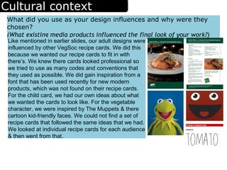 Cultural context
What did you use as your design influences and why were they
chosen?
(What existing media products influenced the final look of your work?)
Like mentioned in earlier slides, our adult designs were
influenced by other VegSoc recipe cards. We did this
because we wanted our recipe cards to fit in with
there’s. We knew there cards looked professional so
we tried to use as many codes and conventions that
they used as possible. We did gain inspiration from a
font that has been used recently for new modern
products, which was not found on their recipe cards.
For the child card, we had our own ideas about what
we wanted the cards to look like. For the vegetable
character, we were inspired by The Muppets & there
cartoon kid-friendly faces. We could not find a set of
recipe cards that followed the same ideas that we had.
We looked at individual recipe cards for each audience
& then went from that.
 