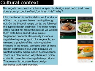Cultural context
Do vegetarian products have a specific design aesthetic and how
does your project reflect/contrast this? Why?
Like mentioned in earlier slides, we found a lot
of them had a green theme running through
out. On the broccoli recipe cards, we followed
this typical design aesthetic. The other recipe
cards, we did not follow this rule as we wanted
them all to have an individual colour.
Vegetarian products also usually include a
vegetable logo or graphic of a vegetable, so
we used a graphic of the main vegetable
included in the recipe. We used both of these
design aesthetics in our work because we
wanted to follow typical codes & conventions.
There is a clear reason why there are typical
codes & conventions to vegetarian products.
That reason is because these design
aesthetics work well together.
 