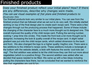 Finished products
Does your finished product reflect your initial plans? How? If there
are any differences, describe why changes were made.
(You can use visual examples of flat plans and finished products to
illustrate this
Our finished products look very similar to our initial plans. You can see from the
finished product that we followed what we set out to do very well. We initially started
working on top of the final design plan to create each recipe card. There were a few
changes through out the producing process that happened. Some of these include
the changing of the character face to a much more thought out & designed one. This
overall improved the quality of the child recipe card. Putting the serving number,
cooking + prep time into circles. This made the front look a lot more thought out &
designed, increasing the look & quality overall of the recipe card. A slight radial
gradient was put onto the child recipe cards, which added dimension to the back
and front. We also changed the logo to a higher quality VegSoc one. There were a
few additions to the children's recipe cards. These additions include a rectangle at
the bottom with the website details, a blob with features the words ‘cool kids eat
veg!’. The first addition was added to let the child know they can find out more about
vegetables (which is a positive thing). The second addition was added after we
decided that space needed to be filled. We came up with a few ideas including
putting the characters face there, but we concluded that we wanted to reinforce the
idea that vegetables are cool & fun.
 