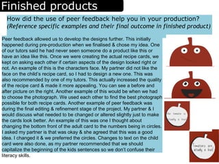 Finished products
How did the use of peer feedback help you in your production?
(Reference specific examples and their final outcome in finished product)
Peer feedback allowed us to develop the designs further. This initially
happened during pre-production when we finalised & chose my idea. One
of our tutors said he had never seen someone do a product like this or
have an idea like this. Once we were creating the actual recipe cards, we
kept on asking each other if certain aspects of the design looked right or
not. An example of this is the characters face. My partner did not like the
face on the child’s recipe card, so I had to design a new one. This was
also recommended by one of my tutors. This actually increased the quality
of the recipe card & made it more appealing. You can see a before and
after picture on the right. Another example of this would be when we had
to choose the photograph. We used each other to find the best photograph
possible for both recipe cards. Another example of peer feedback was
during the final editing & refinement stage of the project. My partner & I
would discuss what needed to be changed or altered slightly just to make
the cards look better. An example of this was one I thought about
changing the bottom front of the adult card to the numbers being in circles.
I asked my partner is that was okay & she agreed that this was a good
idea. I changed it & we preferred the circles. Changes to text on the child
card were also done, as my partner recommended that we should
capitalize the beginning of the kids sentences so we don’t confuse their
literacy skills.
 
