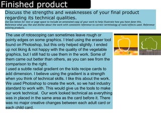 Finished product
Discuss the strengths and weaknesses of your final product
regarding its technical qualities.
Use box below for text or page space to include an annotated copy of your work to help illustrate how you have done this.
Reference what you like and dislike about the work with consistent reference to correct terminology of tools/effects used. Reference
existing products.
The use of rotoscoping can sometimes leave rough or
pointy edges on some graphics. I tried using the eraser tool
found on Photoshop, but this only helped slightly. I ended
up not liking & not happy with the quality of the vegetable
graphics, but I still had to use them in the work. Some of
them came out better than others, as you can see from the
comparison to the right.
I used a subtle radial gradient on the kids recipe cards to
add dimension. I believe using the gradient is a strength
when you think of technical skills. I like this about the work.
We used Photoshop to create the work, so we had industry
standard to work with. This would give us the tools to make
our work technical. Our work looked technical as everything
was in placed in the same area as the card before it. There
was no major creative changes between each adult card or
each child card.
 