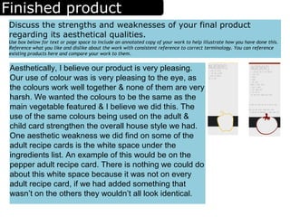 Finished product
Discuss the strengths and weaknesses of your final product
regarding its aesthetical qualities.
Use box below for text or page space to include an annotated copy of your work to help illustrate how you have done this.
Reference what you like and dislike about the work with consistent reference to correct terminology. You can reference
existing products here and compare your work to them.
Aesthetically, I believe our product is very pleasing.
Our use of colour was is very pleasing to the eye, as
the colours work well together & none of them are very
harsh. We wanted the colours to be the same as the
main vegetable featured & I believe we did this. The
use of the same colours being used on the adult &
child card strengthen the overall house style we had.
One aesthetic weakness we did find on some of the
adult recipe cards is the white space under the
ingredients list. An example of this would be on the
pepper adult recipe card. There is nothing we could do
about this white space because it was not on every
adult recipe card, if we had added something that
wasn’t on the others they wouldn’t all look identical.
 