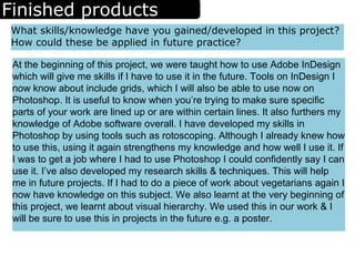 Finished products
What skills/knowledge have you gained/developed in this project?
How could these be applied in future practice?
At the beginning of this project, we were taught how to use Adobe InDesign
which will give me skills if I have to use it in the future. Tools on InDesign I
now know about include grids, which I will also be able to use now on
Photoshop. It is useful to know when you’re trying to make sure specific
parts of your work are lined up or are within certain lines. It also furthers my
knowledge of Adobe software overall. I have developed my skills in
Photoshop by using tools such as rotoscoping. Although I already knew how
to use this, using it again strengthens my knowledge and how well I use it. If
I was to get a job where I had to use Photoshop I could confidently say I can
use it. I’ve also developed my research skills & techniques. This will help
me in future projects. If I had to do a piece of work about vegetarians again I
now have knowledge on this subject. We also learnt at the very beginning of
this project, we learnt about visual hierarchy. We used this in our work & I
will be sure to use this in projects in the future e.g. a poster.
 