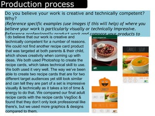 Production process
Do you believe your work is creative and technically competent?
Why?
(Reference specific examples (use images if this will help) of where you
believe your work is particularly visually or technically impressive.
Reference professionally product work and compare your products to
them)
I do believe that our work is creative and
technically competent for a number of reasons.
We could not find another recipe card product
that was targeted at both parents & their child,
which shows creativity when coming up with
ideas. We both used Photoshop to create the
recipe cards, which takes technical skill to use.
We both used it very well. The way we’ve been
able to create two recipe cards that are for two
different target audiences yet still look similar
and can tell they are part of a set is impressive
visually & technically as it takes a lot of time &
energy to do that. We compared our final adult
recipe cards with the recipe cards VegSoc &
found that they don’t only look professional like
there's, but we used more graphics & designs
compared to them.
 