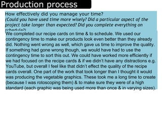 Production process
How effectively did you manage your time?
(Could you have used time more wisely? Did a particular aspect of the
project take longer than expected? Did you complete everything on
schedule?)
We completed our recipe cards on time & to schedule. We used our
contingency time to make our products look even better than they already
did. Nothing went wrong as well, which gave us time to improve the quality.
If something had gone wrong though, we would have had to use the
contingency time to sort this out. We could have worked more efficiently if
we had focused on the recipe cards & if we didn’t have any distractions e.g.
YouTube, but overall I feel like that didn’t effect the quality of the recipe
cards overall. One part of the work that took longer than I thought it would
was producing the vegetable graphics. These took me a long time to create
(because I was rotoscoping them) & to make sure they were of a high
standard (each graphic was being used more than once & in varying sizes).
 