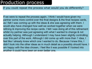 Production process
If you could repeat the process what would you do differently?
If we were to repeat the process again, I think I would have given my
partner some more control over the final designs & the final recipes cards,
as I felt I was coming up with the ideas & she was agreeing with them. I
would also have changed how well we worked together when we were
refining & improving the recipe cards. I felt I was doing all of this refinement
whilst my partner was just agreeing with what I wanted to change & not
actually helping. Although I understand I may have been slightly controlling
over this part of the work. Although I did come up with more than 1 idea, I
feel like I already knew which one I wanted to do. Because I knew this, I
didn’t look into the other ideas as in much detail as a possibly should have. I
am happy with the idea chosen, I feel like it was possible if I looked into
another it could have been an even better one.
 