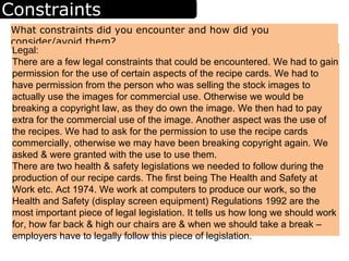 Constraints
What constraints did you encounter and how did you
consider/avoid them?
Legal:
There are a few legal constraints that could be encountered. We had to gain
permission for the use of certain aspects of the recipe cards. We had to
have permission from the person who was selling the stock images to
actually use the images for commercial use. Otherwise we would be
breaking a copyright law, as they do own the image. We then had to pay
extra for the commercial use of the image. Another aspect was the use of
the recipes. We had to ask for the permission to use the recipe cards
commercially, otherwise we may have been breaking copyright again. We
asked & were granted with the use to use them.
There are two health & safety legislations we needed to follow during the
production of our recipe cards. The first being The Health and Safety at
Work etc. Act 1974. We work at computers to produce our work, so the
Health and Safety (display screen equipment) Regulations 1992 are the
most important piece of legal legislation. It tells us how long we should work
for, how far back & high our chairs are & when we should take a break –
employers have to legally follow this piece of legislation.
 