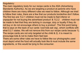 Regulatory:
The main regulatory body for our recipe cards is the ASA (Advertising
Standards Authority). As we are targeting a product at parents who have
children there are many different rules we need to follow. Although we tried
to follow their rules, there are a few that our products borderline don’t follow.
The first two are ‘5.2.1 children must not be made to feel inferior or
unpopular for not buying the advertised product’ & ‘5.2.2 children must not
be made to feel that they are lacking in courage, duty or loyalty if they do
not buy or do not encourage others to buy a product’. The first point being
that is says on the back of our cards ‘cool kids eat veg’, which conflicts with
what 5.2.1 states. We will not remove this from our recipe cards because 1).
The recipe cards are not only targeted at the child & 2). it is meant to
encourage kids & not to make them feel bad.
There are some other rules we have to follow like our photographs used
must depict what the food will actually look like & must include the same
ingredients, or this would be lying to the consumer.
 