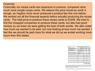 Financial:
Financially our recipe cards are expensive to produce, compared other
much more simple recipe cards. We believe the price would be worth it
though, as VegSoc have never produced a product like this one before.
We worked out all the financial aspects before actually producing the recipe
cards. The total price to produce these recipe cards is £3349. We tried to
find the cheapest companies to produce these cards, but also had good
reviews so we knew we were getting the best of both worlds. We also noted
how much we wanted to be paid, but now looking at how much we wanted, I
feel like we should be paid more for what we did as we ended working more
hours than first stated.
 