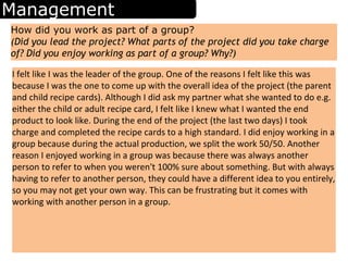 Management
How did you work as part of a group?
(Did you lead the project? What parts of the project did you take charge
of? Did you enjoy working as part of a group? Why?)
I felt like I was the leader of the group. One of the reasons I felt like this was
because I was the one to come up with the overall idea of the project (the parent
and child recipe cards). Although I did ask my partner what she wanted to do e.g.
either the child or adult recipe card, I felt like I knew what I wanted the end
product to look like. During the end of the project (the last two days) I took
charge and completed the recipe cards to a high standard. I did enjoy working in a
group because during the actual production, we split the work 50/50. Another
reason I enjoyed working in a group was because there was always another
person to refer to when you weren't 100% sure about something. But with always
having to refer to another person, they could have a different idea to you entirely,
so you may not get your own way. This can be frustrating but it comes with
working with another person in a group.
 
