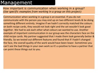 Management
How important is communication when working in a group?
(Use specific examples from working in a group on this project)
Communication when working in a group is an essential. If you do not
communicate with the person you may end up on two different levels & be doing
something different entirely. Imagine if we hadn't correctly matched the colours
on both recipe cards, they would not look right and the set wouldn't look good
together. We had to ask each other what colours we wanted to use. Another
example of important communication in our group was the characters face on the
child recipe cards. My partner suggested that I made them look generally better &
friendly. So we tested out different features and found that if I hadn't changed
the face, the overall quality of the work would have been lower. Sometimes you
can't see the bad things in your own work so it's a positive to have a partner that
can point these things out to you.
 