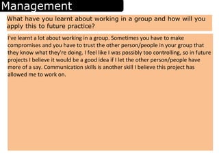 Management
What have you learnt about working in a group and how will you
apply this to future practice?
I've learnt a lot about working in a group. Sometimes you have to make
compromises and you have to trust the other person/people in your group that
they know what they're doing. I feel like I was possibly too controlling, so in future
projects I believe it would be a good idea if I let the other person/people have
more of a say. Communication skills is another skill I believe this project has
allowed me to work on.
 