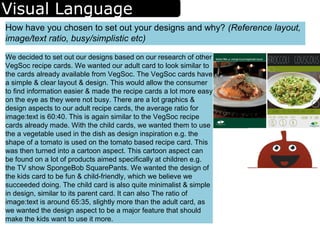 Visual Language
How have you chosen to set out your designs and why? (Reference layout,
image/text ratio, busy/simplistic etc)
We decided to set out our designs based on our research of other
VegSoc recipe cards. We wanted our adult card to look similar to
the cards already available from VegSoc. The VegSoc cards have
a simple & clear layout & design. This would allow the consumer
to find information easier & made the recipe cards a lot more easy
on the eye as they were not busy. There are a lot graphics &
design aspects to our adult recipe cards, the average ratio for
image:text is 60:40. This is again similar to the VegSoc recipe
cards already made. With the child cards, we wanted them to use
the a vegetable used in the dish as design inspiration e.g. the
shape of a tomato is used on the tomato based recipe card. This
was then turned into a cartoon aspect. This cartoon aspect can
be found on a lot of products aimed specifically at children e.g.
the TV show SpongeBob SquarePants. We wanted the design of
the kids card to be fun & child-friendly, which we believe we
succeeded doing. The child card is also quite minimalist & simple
in design, similar to its parent card. It can also The ratio of
image:text is around 65:35, slightly more than the adult card, as
we wanted the design aspect to be a major feature that should
make the kids want to use it more.
 