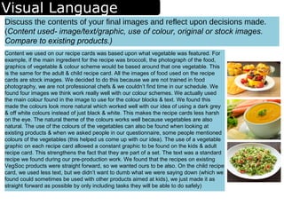 Visual Language
Content we used on our recipe cards was based upon what vegetable was featured. For
example, if the main ingredient for the recipe was broccoli, the photograph of the food,
graphics of vegetable & colour scheme would be based around that one vegetable. This
is the same for the adult & child recipe card. All the images of food used on the recipe
cards are stock images. We decided to do this because we are not trained in food
photography, we are not professional chefs & we couldn’t find time in our schedule. We
found four images we think work really well with our colour schemes. We actually used
the main colour found in the image to use for the colour blocks & text. We found this
made the colours look more natural which worked well with our idea of using a dark grey
& off white colours instead of just black & white. This makes the recipe cards less harsh
on the eye. The natural theme of the colours works well because vegetables are also
natural. The use of the colours of the vegetables can also be found when looking at
existing products & when we asked people in our questionnaire, some people mentioned
colours of the vegetables (this helped us come up with our idea). The use of a vegetable
graphic on each recipe card allowed a constant graphic to be found on the kids & adult
recipe card. This strengthens the fact that they are part of a set. The text was a standard
recipe we found during our pre-production work. We found that the recipes on existing
VegSoc products were straight forward, so we wanted ours to be also. On the child recipe
card, we used less text, but we didn’t want to dumb what we were saying down (which we
found could sometimes be used with other products aimed at kids), we just made it as
straight forward as possible by only including tasks they will be able to do safely)
Discuss the contents of your final images and reflect upon decisions made.
(Content used- image/text/graphic, use of colour, original or stock images.
Compare to existing products.)
 
