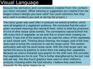 Visual Language
Discuss the semiotics and connotations created from the content
you have included. (What meaning or suggestions are created from the
images/colours/designs you have used? You could reference how they
were used in products you look at during the project.)
The colour green was used often in products we looked at before, which
were all targeted at a vegetarian audience. We concluded that the colour
green connoted meanings like natural & fresh, which is what the producers
of a lot of other recipe cards wanted. The connotations natural & fresh link
with every kind of vegetable, so we took this on board when creating our
content. It was one of the reasons why we used the colour of the vegetables
on each recipe card. Thinking about meaning, the images used of the food
were used to entice the consumer to use the recipe cards. This worked
particularly well with the adult recipe cards. With the child recipe card, we
wanted the layout & graphics to entice them into eating their vegetables.
Because we used a character type graphic for the child card, this connotes
that vegetables are fun & cool. This is further strengthened by the text ‘cool
kids eat veg’. We also found graphics were used on other children’s
products, including within the food industry. I believe they used there
character for the same reason as us.
 