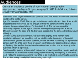 Audiences
Create an audience profile of your chosen demographic
(Age, gender, psychographic, geodemographic, NRS Social Grade, hobbies,
sexuality [if appropriate] etc)
We have a main target audience of a parent & child. We would assume that the adult
would be the child's parent.
Age: For the adult, 25-35. The recipe cards have a modern look to them & we would
expect that the child would be old enough to help the parent when the adult is
between the ages stated above. For the child, 6-10. The cartoon aspect is
particularly targeted at this age of children. Although kids grow up fast & will be
different between the ages of 6-10, there are aspects like the cartoon that they would
still enjoy.
Gender: During our questionnaire, we found that slightly more women were
vegetarian. Although we found this out, we tried to make the design of the adult
cards to be as gender neutral as possible, so that we were not closing off a particular
gender. With the child card, there are again no strict gender specifics that we stuck
to. By doing this, we feel like we have broadened our audience of an already niche
audience, which is a positive.
Psychographic: looking at the main 7 categories of psychographics, I would say that
our audience fits in with the aspirer category because they are aspiring to make the
food. Following a recipe & wanting your child to be involved is something to aspire to.
The audience only loosely fits into that category though.
 