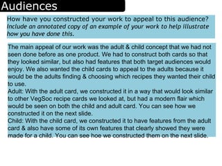 Audiences
How have you constructed your work to appeal to this audience?
Include an annotated copy of an example of your work to help illustrate
how you have done this.
The main appeal of our work was the adult & child concept that we had not
seen done before as one product. We had to construct both cards so that
they looked similar, but also had features that both target audiences would
enjoy. We also wanted the child cards to appeal to the adults because it
would be the adults finding & choosing which recipes they wanted their child
to use.
Adult: With the adult card, we constructed it in a way that would look similar
to other VegSoc recipe cards we looked at, but had a modern flair which
would be seen on both the child and adult card. You can see how we
constructed it on the next slide.
Child: With the child card, we constructed it to have features from the adult
card & also have some of its own features that clearly showed they were
made for a child. You can see hoe we constructed them on the next slide.
 