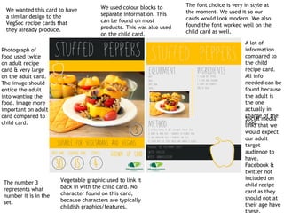 We wanted this card to have
a similar design to the
VegSoc recipe cards that
they already produce.
We used colour blocks to
separate information. This
can be found on most
products. This was also used
on the child card.
The font choice is very in style at
the moment. We used it so our
cards would look modern. We also
found the font worked well on the
child card as well.
The number 3
represents what
number it is in the
set.
Social media
links that we
would expect
our adult
target
audience to
have.
Facebook &
twitter not
included on
child recipe
card as they
should not at
their age have
Photograph of
food used twice
on adult recipe
card & very large
on the adult card.
The image should
entice the adult
into wanting the
food. Image more
important on adult
card compared to
child card.
A lot of
information
compared to
the child
recipe card.
All info
needed can be
found because
the adult is
the one
actually in
charge of the
food.
Vegetable graphic used to link it
back in with the child card. No
character found on this card,
because characters are typically
childish graphics/features.
 