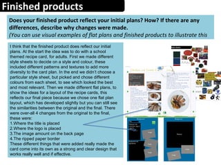 Finished products
Does your finished product reflect your initial plans? How? If there are any
differences, describe why changes were made.
(You can use visual examples of flat plans and finished products to illustrate this
I think that the finished product does reflect our initial
plans. At the start the idea was to do with a school
themed recipe card, for adults. First we made different
style sheets to decide on a style and colour, these
included different patterns and textures to add more
diversity to the card plan. In the end we didn’t choose a
particular style sheet, but picked and chose different
colours from each sheet, to see which looked the best
and most relevant. Then we made different flat plans, to
show the ideas for a layout of the recipe cards, this
reflects our final piece because we chose one flat plan
layout, which has developed slightly but you can still see
the similarities between the original and the final. There
were over-all 4 changes from the original to the final,
these were:
1.Where the title is placed
2.Where the logo is placed
3.The image amount on the back page
4.The ripped paper border
These different things that were added really made the
card come into its own as a strong and clear design that
works really well and if effective.
 