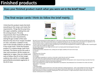 Finished products
Does your finished product match what you were set in the brief? How?
 The final recipe cards I think do follow the brief mainly.
We want to see interesting and creative designs for a new series of recipe cards. We need designs on both the front and the back of the card. 
There should be a clear theme across all the cards so it is apparent that they are a set. You could create a series based on an ingredient or the 
food of a certain country. It could be aimed at people just becoming vegetarian or those who gave up meat years ago. 
 You don’t have to come up with the recipes yourself but you must ensure that all ingredients are suitable for a vegetarian diet. It would be good 
if some recipes were suitable for vegans as well. 
You don’t have to take your own images but we do want to see high quality food photographs being used.
Presenting information: 
Include serving number, preparation time, cooking time and vegan suitability at the start of the recipe.  
For example:
Serves 4
Preparation time 10 minutes
Cooking time 15 minutes
Can be vegan
List all ingredients separately on a new line, in the order in which they are used in the method
Use metric rather than imperial measurements (grams rather than ounces or cups)
Include spoon measurements where these are more widely understood than the equivalent metric measurement (eg 1 tsp rather than 5ml)
Measurement abbreviations should be used without explanation.
Leave a space between the number and spoon abbreviations tsp (teaspoon), tbsp (tablespoon) but not between the number and metric 
abbreviations.  For example:
 400g flour
1 tsp baking powder
Leave out the degrees symbol and the term 'mark' when referring to cooking temperatures.  Leave a space between the word 'Gas' and the 
temperature but not between the temperature and the degrees measurement abbreviation. For example heat the oven to Gas 5/180C.
Keep method points as simple as possible, breaking down into shorter sentences if a single method point involves more than one action.
Number method points but not ingredients.
I think that this product meets the brief, 
everything on the recipe card meets the 
requirements. Things like the prep time, 
the vegan suitability, cooking time and 
the serving amount. The only 
requirements that I found difficult to 
meet was the oven requirements, 
stating the gas number of the oven 
because only one of our recipes included 
an oven, and when I cooked it in the 
oven it was actually cooked in an AGA so 
it has no gas mark. I think the finished 
product is a creative design, both front 
and back. The theme across the cards is 
clear and consistent. All the recipes are 
vegetarian or vegan, they are simple and 
easy to follow, they fit to their target 
audience also, which is a middle aged, 
parent/family orientated vegetarian in 
the B-C2 class. 
 