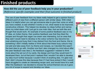 Finished products
How did the use of peer feedback help you in your production?
(Reference specific examples and their final outcome in finished product)
The use of peer feedback from my ideas really helped to get a opinion from a
different point of view from a different person with similar ideas. With initial
ideas it is helpful when you can get someone else to give their voice on what
you have created, to see whether it works or not, what needs to be improved,
constructive criticism. This helped me develop my ideas further and narrow
down my initial ideas until I just got to one main idea, that we both like and
thought that would work. An example of some positive feedback was on my
5th
idea, an Indian theme, their positive feedback was that they liked the
recipes and thought that vegan ice-cream was interesting, but an area that
they said I would need to develop is the colour scheme may become too
over-whelming and busy that it may distract from the food and theme, this is
something I didn’t initially realise or think about that these busy colours may
not add and take away from my theme and recipes, so I decided this wasn’t
the best idea to go with. Another one that I also changed my mind about after
the peer feedback was idea 2, the feedback suggested I needed to think
more about the set out of my cards, the design and how they would look if I
developed them, but at that point I realised that I wouldn’t be able to develop
my idea much further because I couldn’t think of anything else. I’m glad now
that I didn’t choose this idea because then if I had have picked it then I would
have struggled to create an interesting recipe card, and would have hit a wall.
After this feedback I we decided to choose the school themed one as it gave
us a lot of scope to expand and develop our ideas.
 