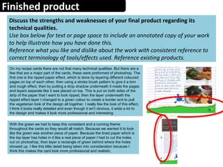 Finished product
Discuss the strengths and weaknesses of your final product regarding its
technical qualities.
Use box below for text or page space to include an annotated copy of your work
to help illustrate how you have done this.
Reference what you like and dislike about the work with consistent reference to
correct terminology of tools/effects used. Reference existing products.
On my recipe cards there are not that many technical qualities. But there are a
few that are a major part of the cards, these were preformed of photoshop. The
first one is the ripped paper effect, which is done by layering different coloured
pages on top of each other, then using a stroke brush pattern to give it a torn
and rough effect, then by putting a drop shadow underneath it made the pages
and layers separate like it was placed on top. This is put on both sides of the
strip of the paper that I want to look ripped, then the layer underneath the
ripped effect layer I changed to a green colour to create a border and to pull
the vegetarian look of the design all together. I really like the look of this effect,
I think it looks really detailed and even though it isn't obvious, it adds a lot to
the design and makes it look more professional and interesting.
With the green we had to keep this consistent and a running theme
throughout the cards so they would all match. Because we wanted it to look
like the green was another piece of paper. Because the lined paper which is
the top layer has holes in it like a real piece of paper I had to cut the holes
out on photoshop, then layer a rectangle of green behind where the holes
showed up. I like this little detail being taken into consideration because I
think this makes the card look more professional and realistic.
 