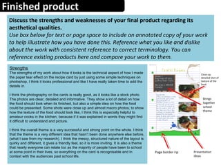 Finished product
Discuss the strengths and weaknesses of your final product regarding its
aesthetical qualities.
Use box below for text or page space to include an annotated copy of your work
to help illustrate how you have done this. Reference what you like and dislike
about the work with consistent reference to correct terminology. You can
reference existing products here and compare your work to them.
Strengths
The strengths of my work about how it looks is the technical aspect of how I made
the paper tear effect on the recipe card by just using some simple techniques on
photoshop, I think it looks professional and like I have really taken time to add the
details in.
I think the photography on the cards is really good, as it looks like a stock photo.
The photos are clear, detailed and informative. They show a lot of detail on how
the food should look when its finished, but also a simple idea on how the food
could be presented. Some shots were close up and almost macro photos, to show
how the texture of the food should look like, I think this is especially helpful to
amateur cooks in the kitchen, because if it was explained in words they might find
it difficult to understand and picture.
I think the overall theme is a very successful and strong point on the whole. I think
that the theme is a very different idea that hasn’t been done anywhere else before,
(what I saw from my research). I think the messy, structured nature of the layout is
quirky and different, it gives a friendly feel, so it is more inviting. It is also a theme
that nearly everyone can relate too as the majority of people have been to school
at some point in their lives, so everything on the card is recognisable and in
context with the audiences past school life.
Close up,
detailed shot of
texture of the
food.
Presentation
ideas
Page border rip
Brings
together
school
theme
 
