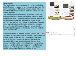 Weaknesses
The weaknesses on my recipe cards from an aesthetical
point of view, is because me and my partner did make the
cards separately on different computers, some details on
the different bunch of cards we made are similar but not
exactly the same.
The colours on the cards are not exactly the same, the
main and most noticeable difference on the cards is the
colour and shade of the green. On my card the green is a
lot brighter and more of a cold feeling. Where as my
partners is a warmer, more yellow tone of green. Although
these are not matching, I think the similarities between
these colours and the vegsoc logo are almost exact, so I
think this point maybe a weakness but it has not made the
cards unsuccessful.
Another weakness of the look of these cards is the
alignment of the text with the background. The background
is lined paper, so the text had to fit into all of the gaps
correctly, but unfortunately on some of the cards the
background lines are crossing through the text, which
makes it a lot harder to read, makes it less neat and tidy,
this was a problem that was encountered a lot of times
because of photoshop and how it would only let us a
certain amount of text between the lines of text.
 