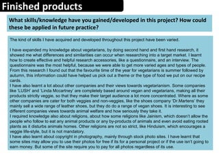 Finished products
What skills/knowledge have you gained/developed in this project? How could
these be applied in future practice?
The kind of skills I have acquired and developed throughout this project have been varied.
I have expanded my knowledge about vegetarians, by doing second hand and first hand research, it
showed me what differences and similarities can occur when researching into a target market. I learnt
how to create effective and helpful research accessories, like a questionnaire, and an interview. The
questionnaire was the most helpful, because we were able to get more varied ages and types of people.
From this research I found out that the favourite time of the year for vegetarians is summer followed by
autumn, this information could have helped us pick out a theme or the type of food we put on our recipe
cards.
I have also learnt a lot about other companies and their views towards vegetarianism. Some companies
like ‘LUSH’ and ‘Linda Mccartney’ are completely based around vegan and vegetarians, making all their
products strictly veggie, so that they make their target audience a lot more concentrated. Where as some
other companies are cater for both veggies and non-veggies, like the shoes company ‘Dr.Martens’ they
mainly sell a wide range of leather shoes, but they do do a range of vegan shoes. It is interesting to see
different companies views towards animal welfare and how seriously they take it.
I required knowledge also about religions, about how some religions like Jainism, which doesn’t allow the
people who follow to eat any animal products or any by-products of animals and even avoid eating rooted
plants as it disturbs animals homes. Other religions are not so strict, like Hinduism, which encourages a
veggie life-style, but it is not mandatory.
I have also learnt about copyright in photography, mainly through stock photo sites. I have learnt that
some sites may allow you to use their photos for free if its for a personal project or if the use isn’t going to
earn money. But some of the site require you to pay for all photos regardless of its use.
 